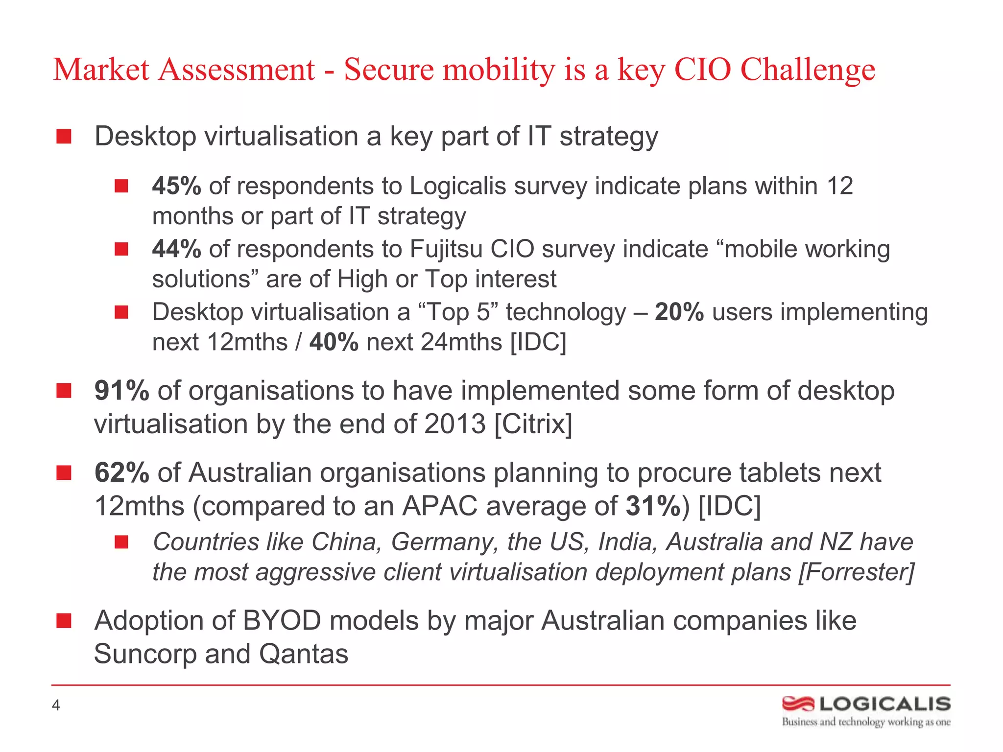 Market Assessment - Secure mobility is a key CIO Challenge
 Desktop virtualisation a key part of IT strategy
      45% of respondents to Logicalis survey indicate plans within 12
       months or part of IT strategy
      44% of respondents to Fujitsu CIO survey indicate “mobile working
       solutions” are of High or Top interest
      Desktop virtualisation a “Top 5” technology – 20% users implementing
       next 12mths / 40% next 24mths [IDC]
 91% of organisations to have implemented some form of desktop
    virtualisation by the end of 2013 [Citrix]
 62% of Australian organisations planning to procure tablets next
    12mths (compared to an APAC average of 31%) [IDC]
      Countries like China, Germany, the US, India, Australia and NZ have
         the most aggressive client virtualisation deployment plans [Forrester]
 Adoption of BYOD models by major Australian companies like
    Suncorp and Qantas
4
 