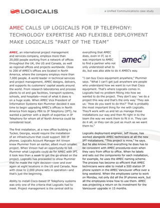 a Uniﬁed Communications case study




AMEC CALLS UP LOGICALIS FOR IP TELEPHONY:
TECHNOLOGY EXPERTISE AND FLEXIBLE DEPLOYMENT
MAKE LOGICALIS “PART OF THE TEAM”

AMEC, an international project management              everything that AMEC
and services company, employs more than                does, even in IT, so it
20,000 people working from a network of ofﬁces         was important to AMEC
throughout the UK, the US and Canada, as well          to ﬁnd a partner who not
as regional ofﬁces and projects worldwide. Close       only understood what to
to 200 of AMEC’s ofﬁces are located in North           do, but was also able to do it AMEC’s way.
America, where the company employs more than
7,000 people. A world leader in technical services     “I can buy Cisco equipment anywhere,” Plummer
and project management, AMEC designs, delivers,        says. “What I can’t get just anywhere are people
and supports its customers’ capital assets around      who understand how we want to run that Cisco
the world. From research laboratories and process      equipment. That’s where Logicalis comes in.
plants to oil and gas facilities, transport systems,   Logicalis had no problem ﬁtting into how we
schools, and hospitals—most of what it does is         wanted to do the project. They don’t say: ‘we do a
on a huge scale. When AMEC Vice President of           project this way and that’s the only way.’ They ask
Information Systems Ken Plummer decided it was         us: ‘How do you want to do this?’ That is probably
time to begin upgrading AMEC’s ofﬁces in North         the most important thing for me with Logicalis.
America from legacy PBX to IP Telephony (IPT), he      They’ll work with us and let us manage those
wanted a partner with a depth of expertise in IP       installations our way and then ﬁt right in to the
Telephony for whom all of North America could be       team the way we want them to ﬁt it in. They can
considered local.                                      do it all; or they can do just as much as we want
                                                       them to.”
The ﬁrst installation, at a new ofﬁce building in
Tucker, Georgia, would require the installation        Logicalis deployment engineer, Jeff House, has
of an infrastructure that could support 300 IP         worked alongside AMEC technicians at all the new
phones. Logicalis Account Manager Art Vinson           IPT installations. “This project is mine,” he says.
knew Plummer from an earlier, albeit much smaller,     But he also knows that everything he does has to
project. When Vinson had an opportunity to tell        be consistent with AMEC procedures-even when
Plummer what Logicalis could do for AMEC with IPT,     they vary from ofﬁce to ofﬁce. When he labels
it took less than a week to get the go-ahead on the    and sets out the components for each installation,
project. Logicalis has proceeded to show Plummer       for example, he uses the AMEC naming scheme.
that he made the right decision—over and over          The process has become so efﬁcient that AMEC
again at eight locations in the US and Canada. Now     technicians were able to install a 500 station IP
with close to 2,000 phone sets in operation—and        phone system in the AMEC Vancouver ofﬁce over a
that’s just the beginning.                             long weekend. When the employees came to work
                                                       on Monday, not only did all the IP phones work, but
Ability to install Cisco-based IP Telephony systems    all the employees knew how to use them. AMEC
was only one of the criteria that Logicalis had to     was projecting a return on its investment for the
meet. Project management is the central skill to       Vancouver upgrade in 15 months.
 