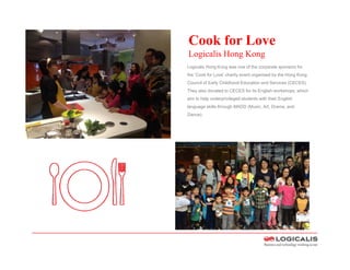 Cook for Love
Logicalis Hong Kong
Logicalis Hong Kong was one of the corporate
sponsors for the ‘Cook for Love’ charity event
organised by the Hong Kong Council of Early
Childhood Education and Services (CECES).
They also donated to CECES for its English
workshops, which aim to help underprivileged
students with their English language skills
through MADD (Music, Art, Drama, and Dance).
 