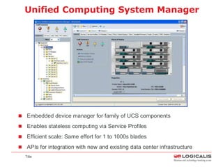 Unified Computing System Manager




 Embedded device manager for family of UCS components

 Enables stateless computing via Service Profiles

 Efficient scale: Same effort for 1 to 1000s blades

 APIs for integration with new and existing data center infrastructure
  Title
 