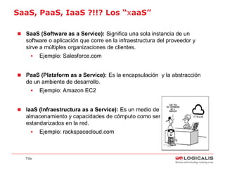 SaaS, PaaS, IaaS ?!!? Los “xaaS”

 SaaS (Software as a Service): Significa una sola instancia de un
   software o aplicación que corre en la infraestructura del proveedor y
   sirve a múltiples organizaciones de clientes.
          Ejemplo: Salesforce.com


 PaaS (Plataform as a Service): Es la encapsulación y la abstracción
   de un ambiente de desarrollo.
          Ejemplo: Amazon EC2


 IaaS (Infraestructura as a Service): Es un medio de entrega de
   almacenamiento y capacidades de cómputo como servicios
   estandarizados en la red.
          Ejemplo: rackspacecloud.com



   Title
 