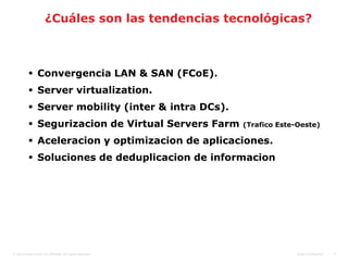 ¿Cuáles son las tendencias tecnológicas?



            Convergencia LAN & SAN (FCoE).
            Server virtualization.
            Server mobility (inter & intra DCs).
            Segurizacion de Virtual Servers Farm          (Trafico Este-Oeste)

            Aceleracion y optimizacion de aplicaciones.
            Soluciones de deduplicacion de informacion




© 2010 Cisco and/or its affiliates. All rights reserved.                 Cisco Confidential   8
 
