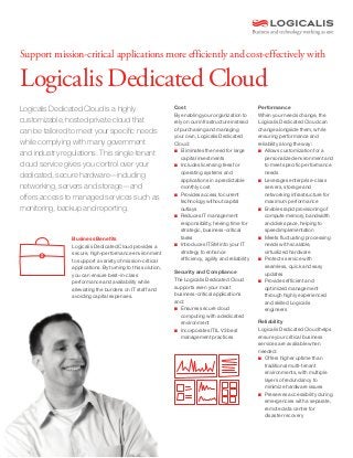 Support mission-critical applications more efficiently and cost-effectively with
Logicalis Dedicated Cloud
Cost
By enabling your organization to
rely on our infrastructure instead
of purchasing and managing
your own, Logicalis Dedicated
Cloud:
■	 Eliminates the need for large 	
	 capital investments
■	 Includes licensing fees for 	
	 operating systems and 		
	 applications in a predictable 	
	 monthly cost
■	 Provides access to current 	
	 technology without capital 	
	outlays
■	 Reduces IT management 	
	 responsibility, freeing time for 	
	 strategic, business-critical 	
	tasks
■	 Introduces ITSM into your IT 	
	 strategy to enhance 		
	 efficiency, agility and reliability
Security and Compliance
The Logicalis Dedicated Cloud
supports even your most
business-critical applications
and:
■	 Ensures secure cloud 		
	 computing with a dedicated 	
	environment
■	 Incorporates ITIL V3 best 	
	 management practices
Logicalis Dedicated Cloud is a highly
customizable, hosted private cloud that
can be tailored to meet your specific needs
while complying with many government
and industry regulations. This single-tenant
cloud service gives you control over your
dedicated, secure hardware—including
networking, servers and storage—and
offers access to managed services such as
monitoring, backup and reporting.
		
		
		 Business Benefits
		 Logicalis Dedicated Cloud provides a
		 secure, high-performance environment
		 to support a variety of mission-critical 		
		 applications. By turning to this solution,
		 you can ensure best-in-class
		 performance and availability while
		 alleviating the burdens on IT staff and 		
		 avoiding capital expenses.
Performance
When your needs change, the
Logicalis Dedicated Cloud can
change alongside them, while
ensuring performance and
reliability along the way:
■	 Allows customization for a
	 personalized environment and
	 to meet specific performance 	
	needs
■	 Leverages enterprise-class 	
	 servers, storage and
	 networking infrastructure for 	
	 maximum performance
■	 Enables rapid provisioning of 	
	 compute memory, bandwidth
	 and disk space, helping to 	
	 speed implementation
■	 Meets fluctuating processing 	
	 needs with scalable, 		
	 virtualized hardware
■	 Protects service with 		
	 seamless, quick and easy 	
	updates
■	 Provides efficient and
	 optimized management 		
	 through highly experienced 	
	 and skilled Logicalis 		
	engineers
Reliability
Logicalis Dedicated Cloud helps
ensure your critical business
services are available when
needed:
■	 Offers higher uptime than 	
	 traditional multi-tenant 		
	 environments, with multiple
	 layers of redundancy to
	 minimize hardware issues
■	 Preserves accessibility during 	
	 emergencies with a separate, 	
	 remote data center for
	 disaster recovery
 