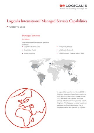 Logicalis International Managed Services Capabilities
- Global vs. Local

          Managed Services
          Locations
          Logicalis Managed Services has operations
          centres in:
          •	 Argentina (Buenos Aires)                 •	 Malaysia (Cyberjaya)

          •	 Brazil (São Paulo)                       •	 UK (Slough, Bracknell)

          •	 China (Shanghai)                         •	 USA (Cincinnati, Phoenix, Auburn Hills)




                                                      Its regional Managed Service Centre (MSC) in
                                                      Cyberjaya, Malaysia, offers offshoring services
                                                      to our regions in Asia Pacific, Europe and the
                                                      USA. This centre has in excess of 50 staff,
                                                      primarily skilled in networking, security and IP
                                                      Telephony. The Malaysian centre of excellence
                                                      is a robust, professional operation that is
                                                      completely owned and operated by Logicalis.
 