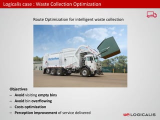 Logicalis case : Waste Collection Optimization
Route Optimization for intelligent waste collection
Objectives
– Avoid visiting empty bins
– Avoid bin overflowing
– Costs optimization
– Perception improvement of service delivered