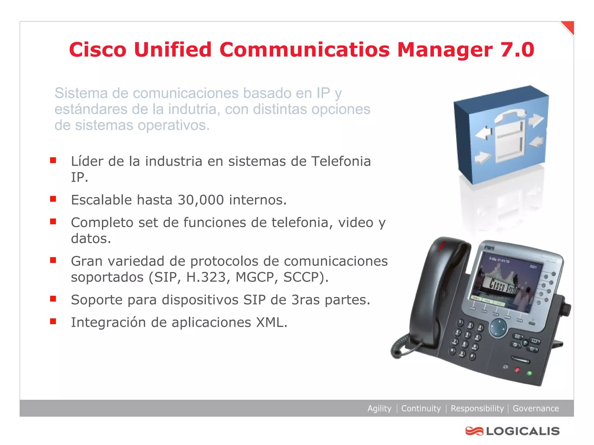 Cisco Unified Communicatios Manager 7.0 Líder de la industria en sistemas de Telefonia IP.  Escalable hasta 30,000 internos. Completo set de funciones de telefonia, video y datos. Gran variedad de protocolos de comunicaciones soportados (SIP, H.323, MGCP, SCCP). Soporte para dispositivos SIP de 3ras partes. Integración de aplicaciones XML. Sistema de comunicaciones basado en IP y estándares de la indutria, con distintas opciones de sistemas operativos. 