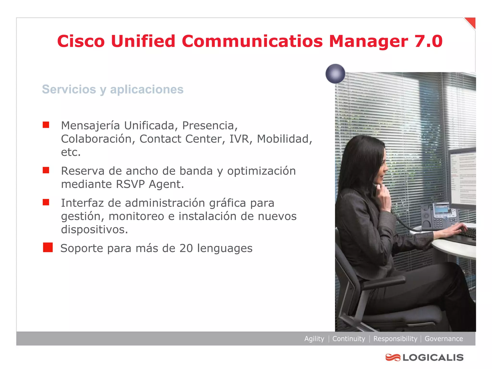 Cisco Unified Communicatios Manager 7.0 Servicios y aplicaciones Mensajería Unificada, Presencia, Colaboración, Contact Center, IVR, Mobilidad, etc. Reserva de ancho de banda y optimización mediante RSVP Agent.  Interfaz de administración gráfica para gestión, monitoreo e instalación de nuevos dispositivos. Soporte para más de 20 lenguages 