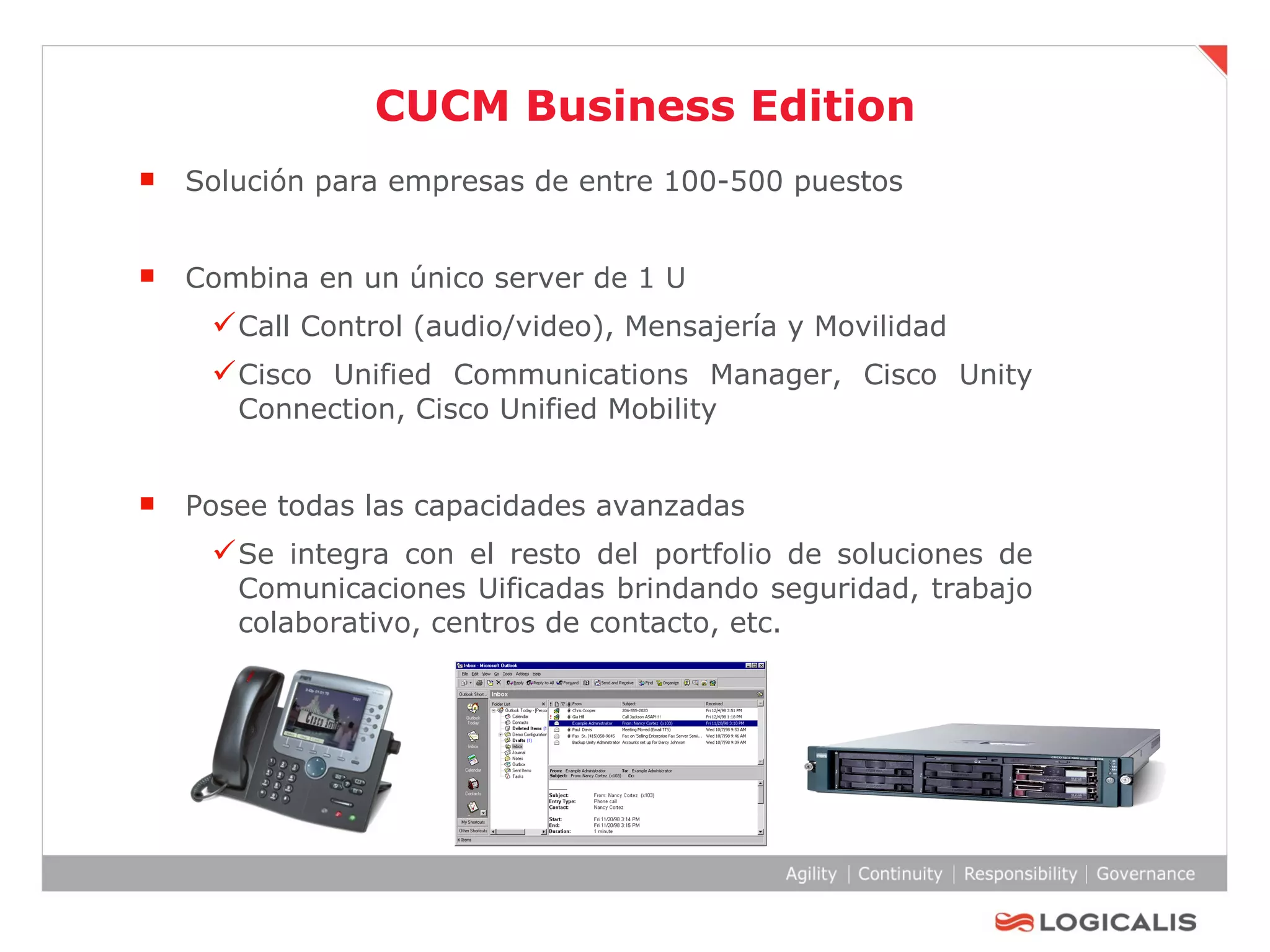 CUCM Business Edition Solución para empresas de entre 100-500 puestos Combina en un único server de 1 U Call Control (audio/video), Mensajería y Movilidad  Cisco Unified Communications Manager, Cisco Unity Connection, Cisco Unified Mobility Posee todas las capacidades avanzadas Se integra con el resto del portfolio de soluciones de Comunicaciones Uificadas brindando seguridad, trabajo colaborativo, centros de contacto, etc . 