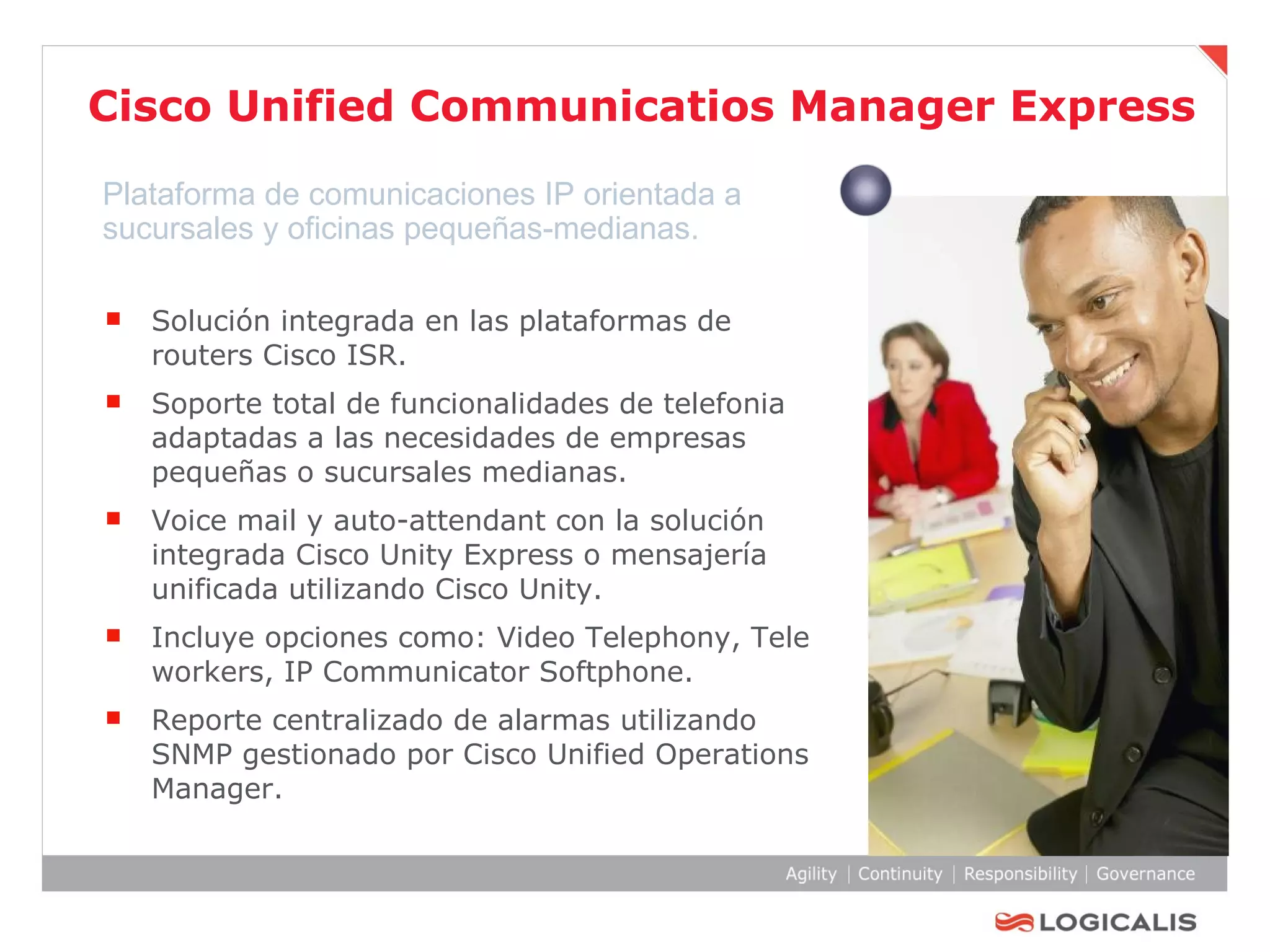 Cisco Unified Communicatios Manager Express Solución integrada en las plataformas de routers Cisco ISR. Soporte total de funcionalidades de telefonia adaptadas a las necesidades de empresas pequeñas o sucursales medianas. Voice mail y auto-attendant con la solución integrada Cisco Unity Express o mensajería unificada utilizando Cisco Unity. Incluye opciones como: Video Telephony, Tele workers, IP Communicator Softphone. Reporte centralizado de alarmas utilizando SNMP gestionado por Cisco Unified Operations Manager. Plataforma de comunicaciones IP orientada a sucursales y oficinas pequeñas-medianas. 