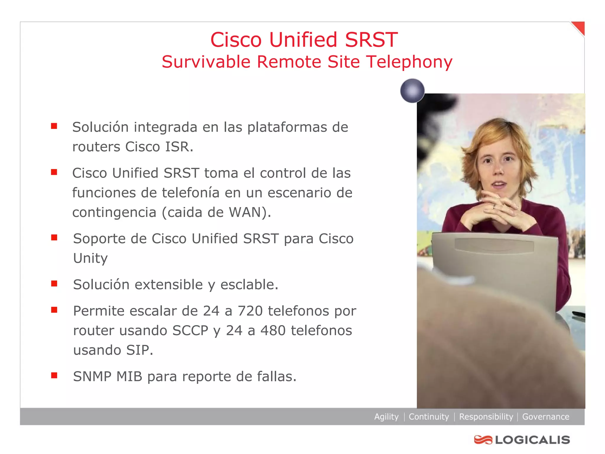 Solución integrada en las plataformas de routers Cisco ISR. Cisco Unified SRST toma el control de las funciones de telefonía en un escenario de contingencia (caida de WAN). Soporte de Cisco Unified SRST para Cisco Unity  Solución extensible y esclable. Permite escalar de 24 a 720 telefonos por router usando SCCP y 24 a 480 telefonos usando SIP. SNMP MIB para reporte de fallas. Cisco Unified SRST  Survivable Remote Site Telephony 