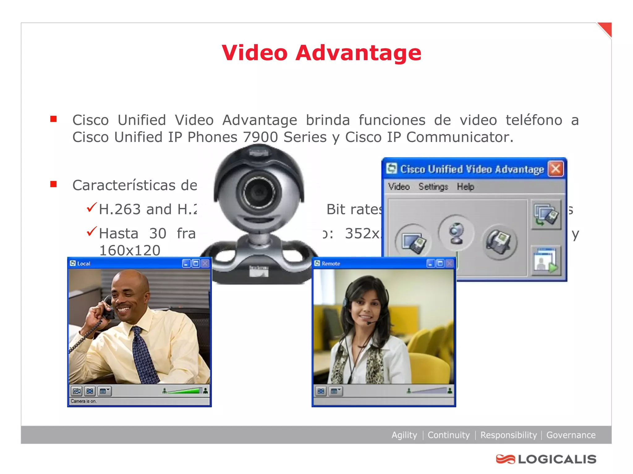 Video Advantage Cisco Unified Video Advantage brinda funciones de video teléfono a Cisco Unified IP Phones 7900 Series y Cisco IP Communicator . Características de video H.263 and H.264 video codecs: Bit rates from 50 kbps to 1.5 Mbps Hasta 30 frames por segundo: 352x288, 320x240, 176x144 y 160x120 Interoperable con terminales de video H.323 de terceras partes.  