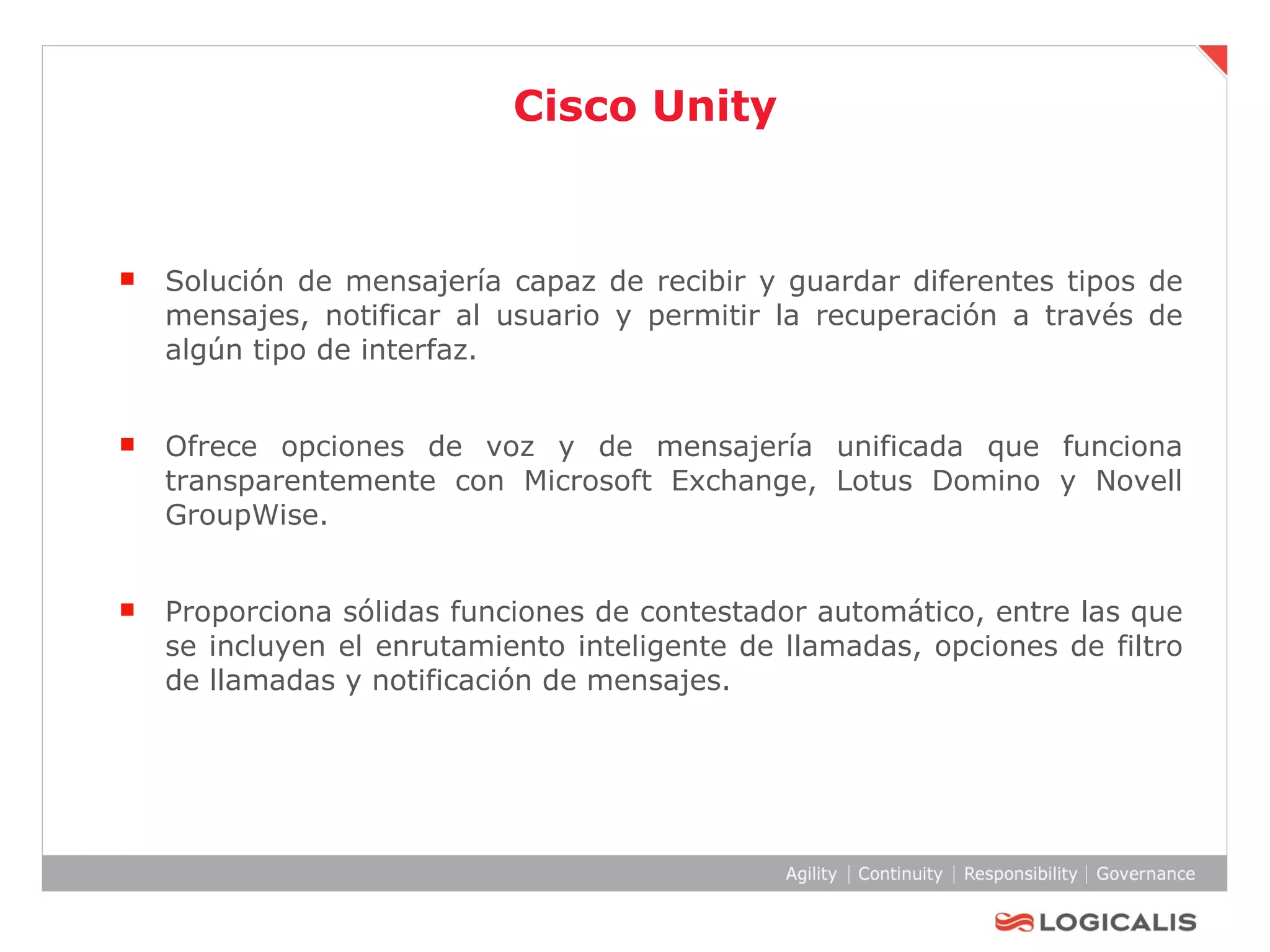 Cisco Unity Solución de mensajería capaz de recibir y guardar diferentes tipos de mensajes, notificar al usuario y permitir la recuperación a través de algún tipo de interfaz. Ofrece opciones de voz y de mensajería unificada que funciona transparentemente con Microsoft Exchange, Lotus Domino y Novell GroupWise. Proporciona sólidas funciones de contestador automático, entre las que se incluyen el enrutamiento inteligente de llamadas, opciones de filtro de llamadas y notificación de mensajes. 