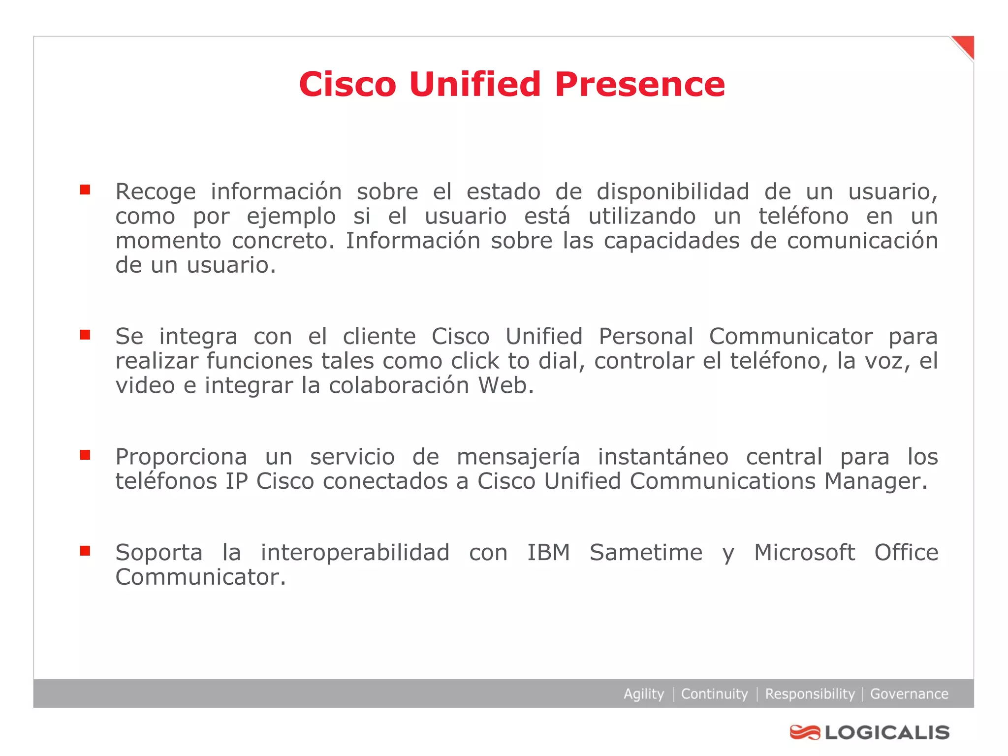 Cisco Unified Presence Recoge información sobre el estado de disponibilidad de un usuario, como por ejemplo si el usuario está utilizando un teléfono en un momento concreto. Información sobre las capacidades de comunicación de un usuario. Se integra con el cliente Cisco Unified Personal Communicator para realizar funciones tales como click to dial, controlar el teléfono, la voz, el video e integrar la colaboración Web.  Proporciona un servicio de mensajería instantáneo central para los teléfonos IP Cisco conectados a Cisco Unified Communications Manager.  Soporta la interoperabilidad con IBM Sametime y Microsoft Office Communicator. 