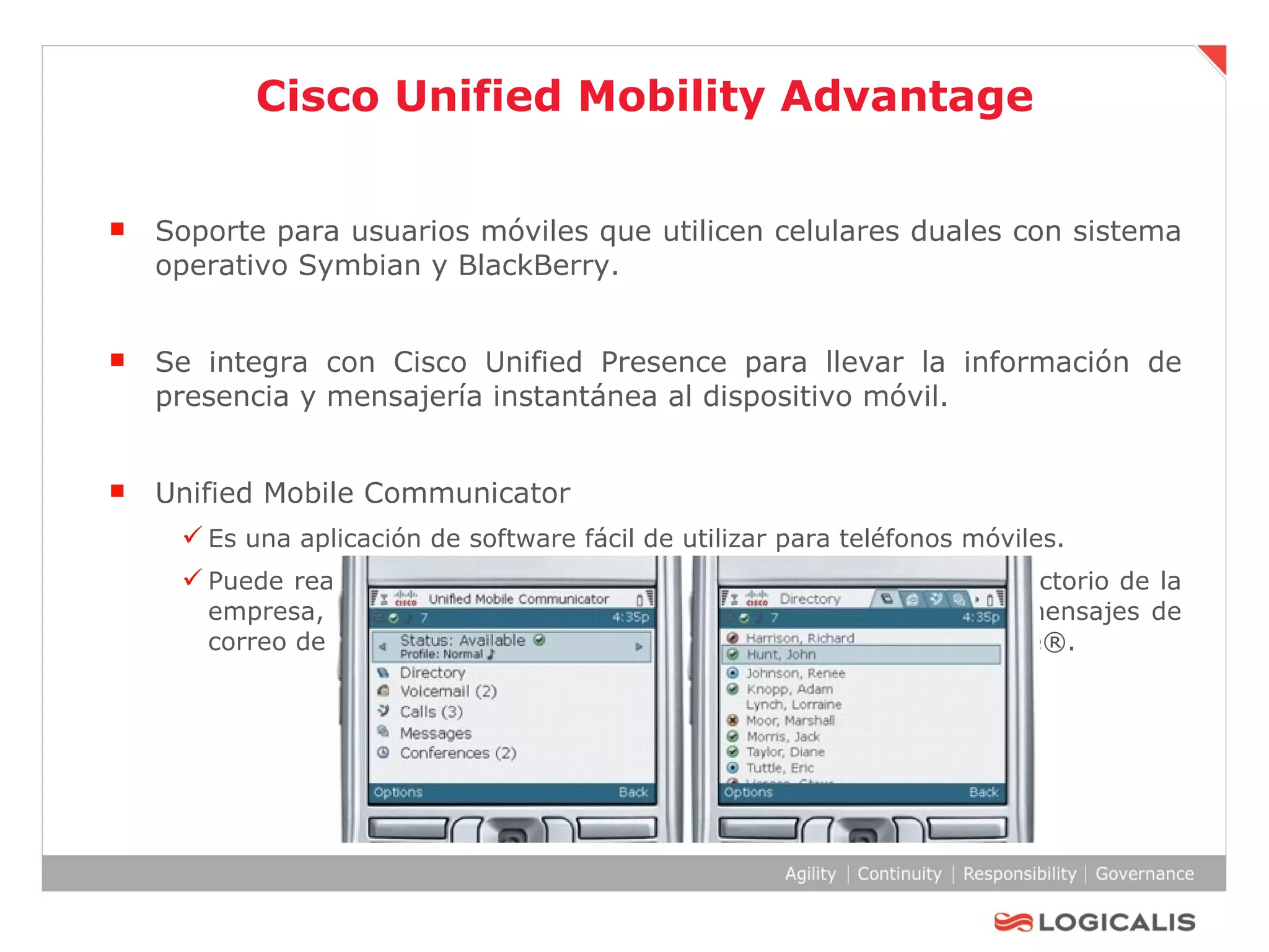 Cisco Unified Mobility Advantage Soporte para usuarios móviles que utilicen celulares duales con sistema operativo Symbian y BlackBerry. Se integra con Cisco Unified Presence para llevar la información de presencia y mensajería instantánea al dispositivo móvil. Unified Mobile Communicator Es una aplicación de software fácil de utilizar para teléfonos móviles. Puede realizar y recibir llamadas, acceder a los contactos del directorio de la empresa, comprobar la información de presencia, escuchar los mensajes de correo de voz y recibir notificaciones de Cisco Unified MeetingPlace®. 