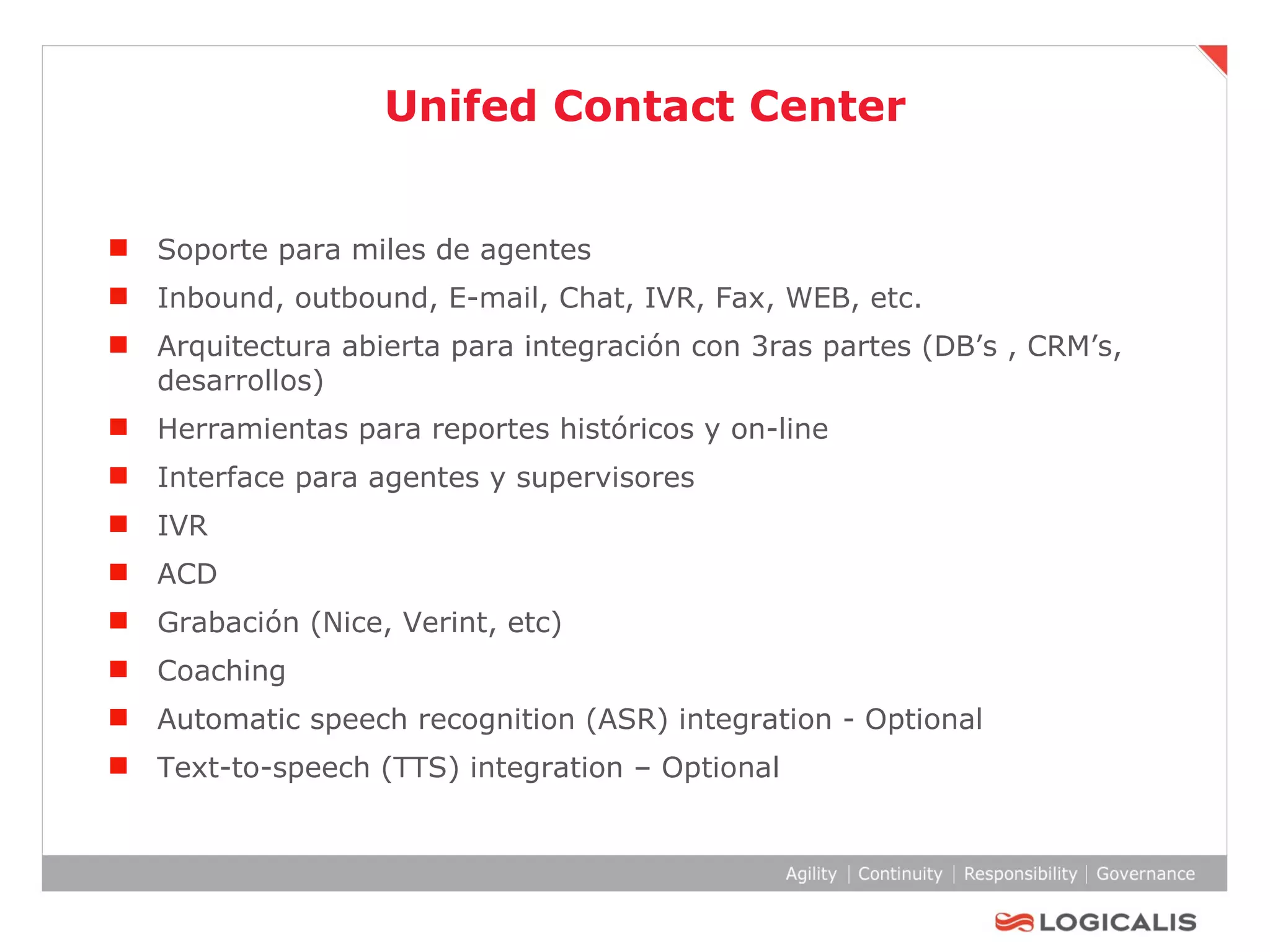 Unifed Contact Center Soporte para miles de agentes  Inbound, outbound, E-mail, Chat, IVR, Fax, WEB, etc. Arquitectura abierta para integración con 3ras partes (DB’s , CRM’s, desarrollos) Herramientas para reportes históricos y on-line Interface para agentes y supervisores IVR ACD Grabación (Nice, Verint, etc) Coaching Automatic speech recognition (ASR) integration - Optional Text-to-speech (TTS) integration – Optional  