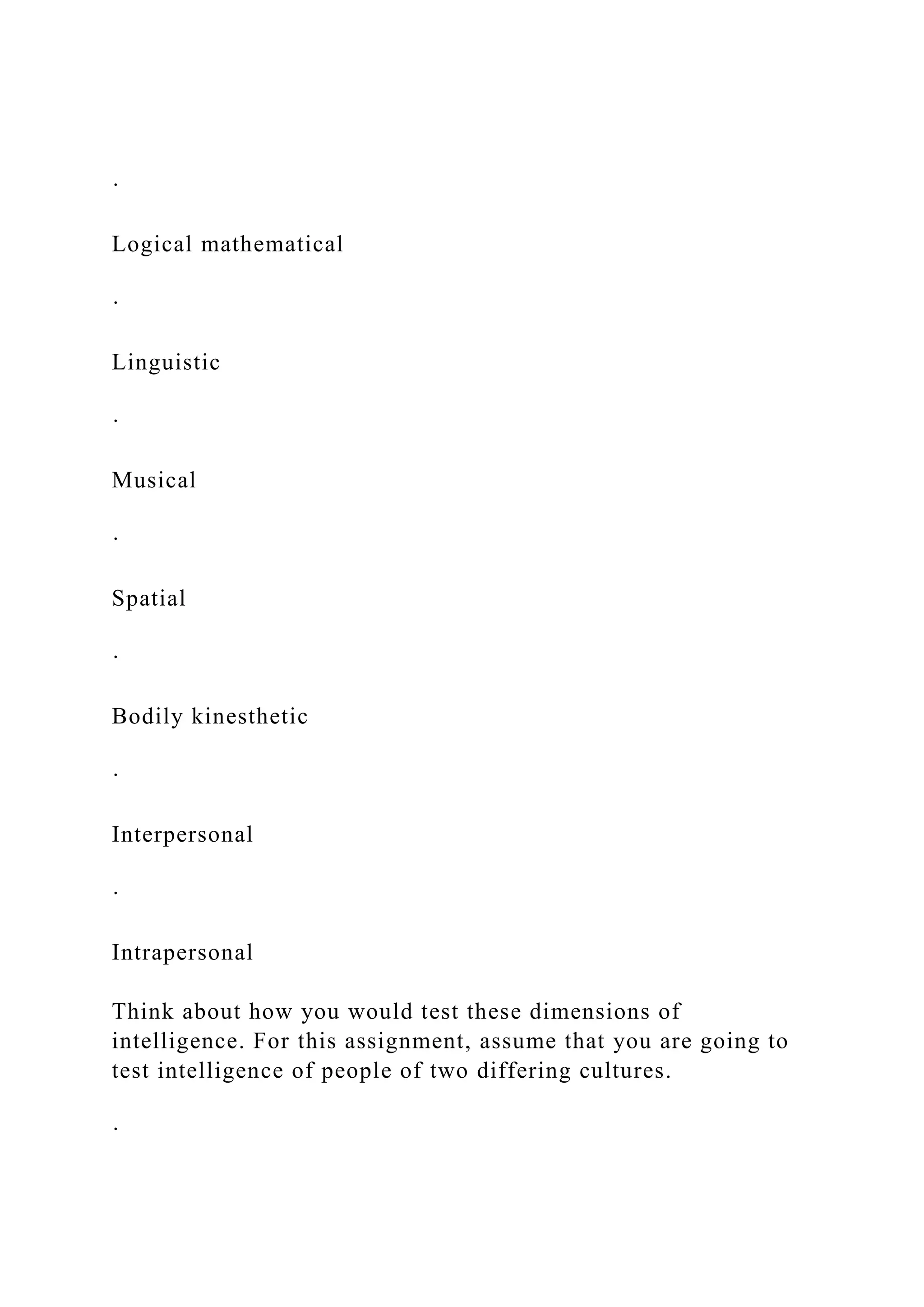 ·
Logical mathematical
·
Linguistic
·
Musical
·
Spatial
·
Bodily kinesthetic
·
Interpersonal
·
Intrapersonal
Think about how you would test these dimensions of
intelligence. For this assignment, assume that you are going to
test intelligence of people of two differing cultures.
·
