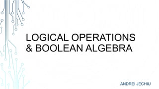 LOGICAL OPERATIONS
& BOOLEAN ALGEBRA
ANDREI JECHIU
 