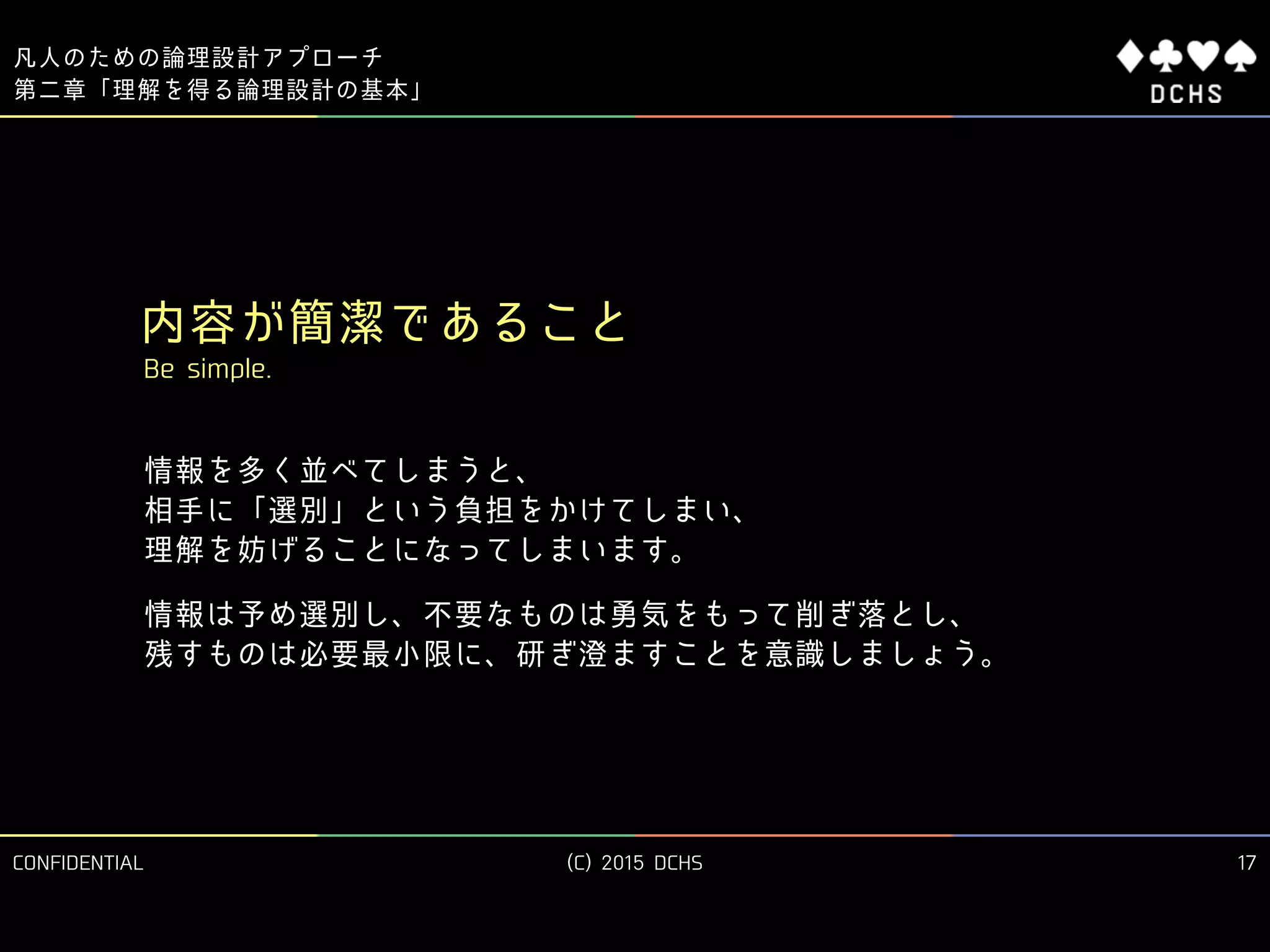 CONFIDENTIAL (C) 2015 DCHS
凡人のための論理設計アプローチ
17
第二章「理解を得る論理設計の基本」
内容が簡潔であること
Be simple.
情報を多く並べてしまうと、 
相手に「選別」という負担をかけてしまい、 
理解を妨げることになってしまいます。
情報は予め選別し、不要なものは勇気をもって削ぎ落とし、 
残すものは必要最小限に、研ぎ澄ますことを意識しましょう。
 