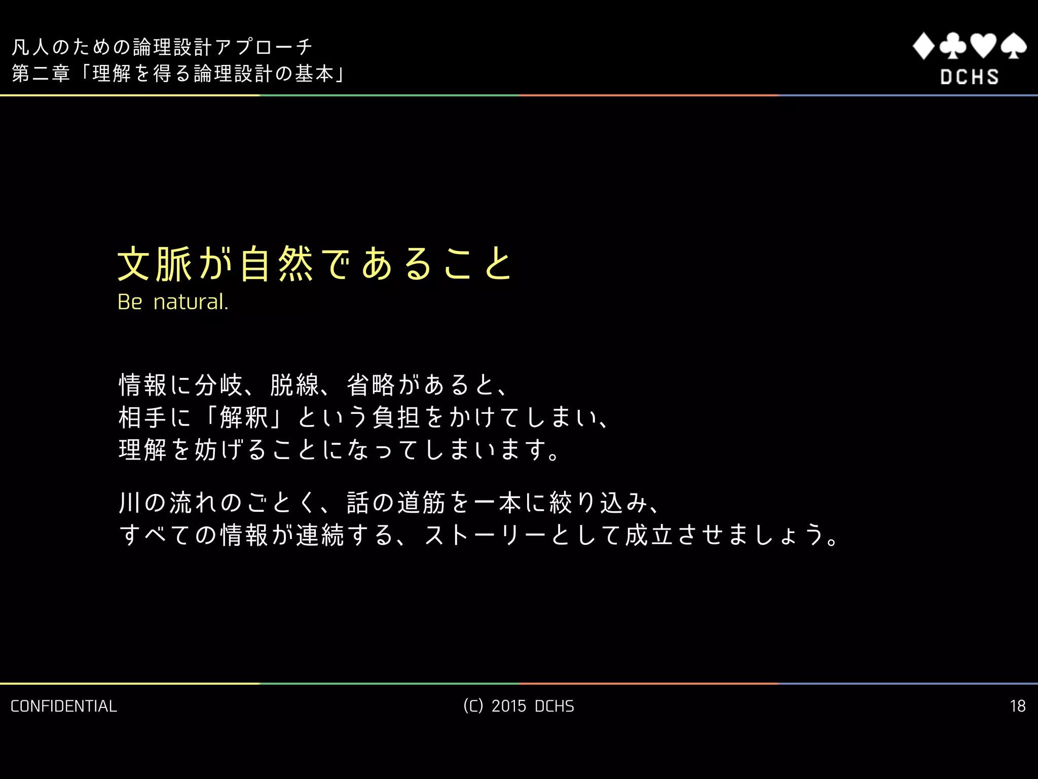 CONFIDENTIAL (C) 2015 DCHS
凡人のための論理設計アプローチ
18
第二章「理解を得る論理設計の基本」
文脈が自然であること
Be natural.
情報に分岐、脱線、省略があると、 
相手に「解釈」という負担をかけてしまい、 
理解を妨げることになってしまいます。
川の流れのごとく、話の道筋を一本に絞り込み、 
すべての情報が連続する、ストーリーとして成立させましょう。
 