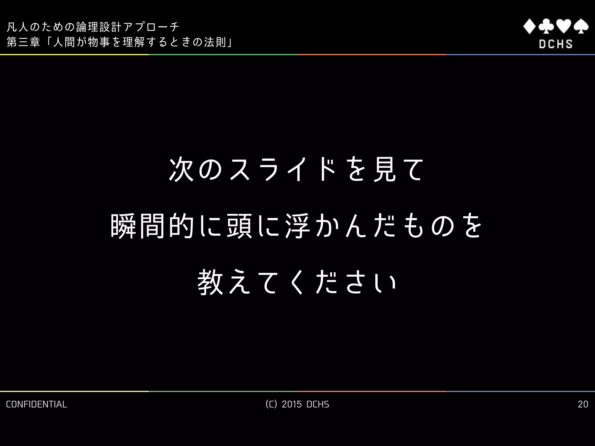 CONFIDENTIAL (C) 2015 DCHS
凡人のための論理設計アプローチ
20
第三章「人間が物事を理解するときの法則」
次のスライドを見て 
瞬間的に頭に浮かんだものを 
教えてください
 