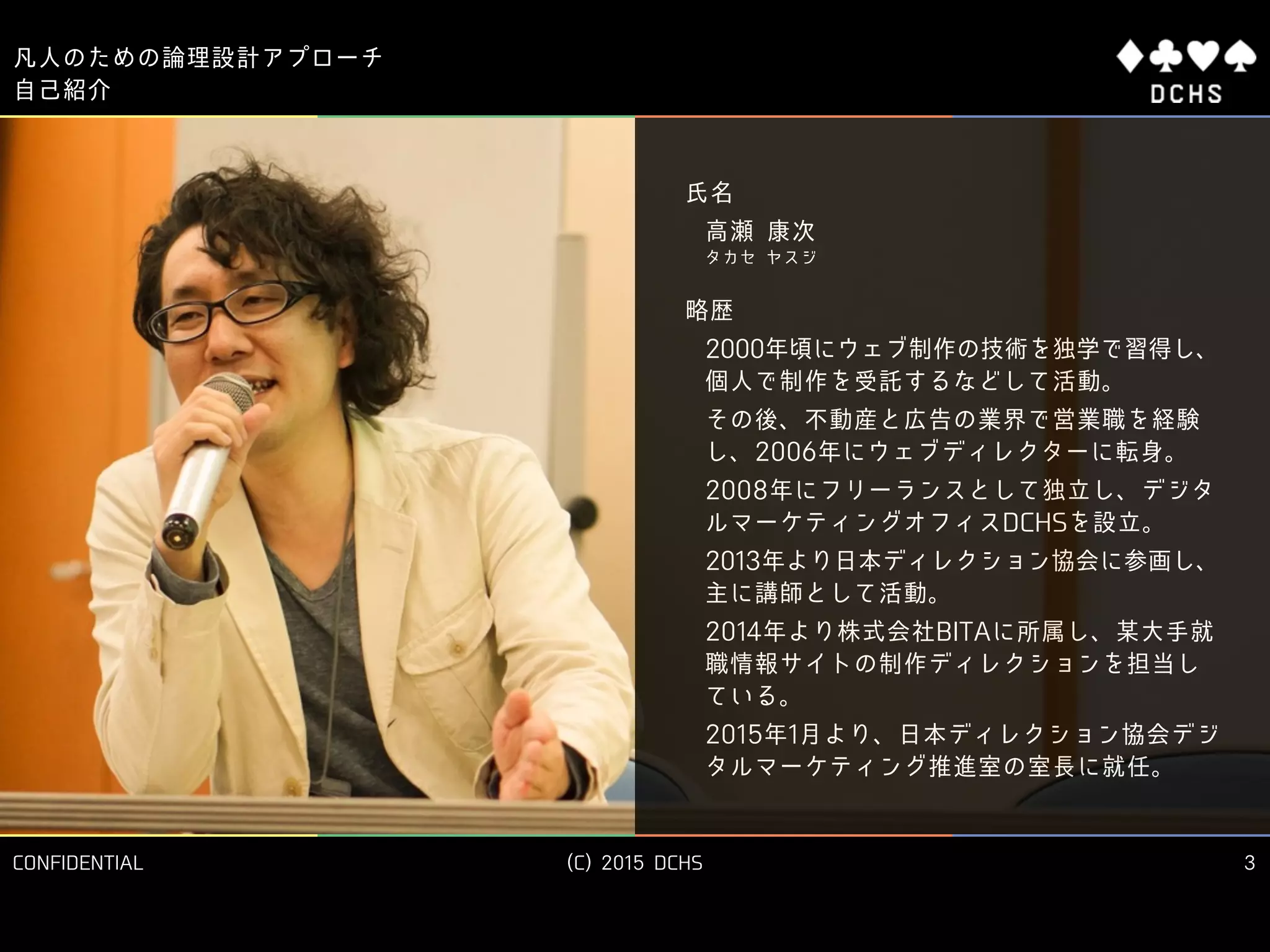 CONFIDENTIAL (C) 2015 DCHS
凡人のための論理設計アプローチ
3
自己紹介
氏名
高瀬 康次 
タカセ ヤスジ
略歴
2000年頃にウェブ制作の技術を独学で習得し、
個人で制作を受託するなどして活動。
その後、不動産と広告の業界で営業職を経験
し、2006年にウェブディレクターに転身。
2008年にフリーランスとして独立し、デジタ
ルマーケティングオフィスDCHSを設立。
2013年より日本ディレクション協会に参画し、
主に講師として活動。
2014年より株式会社BITAに所属し、某大手就
職情報サイトの制作ディレクションを担当し
ている。
2015年1月より、日本ディレクション協会デジ
タルマーケティング推進室の室長に就任。
 