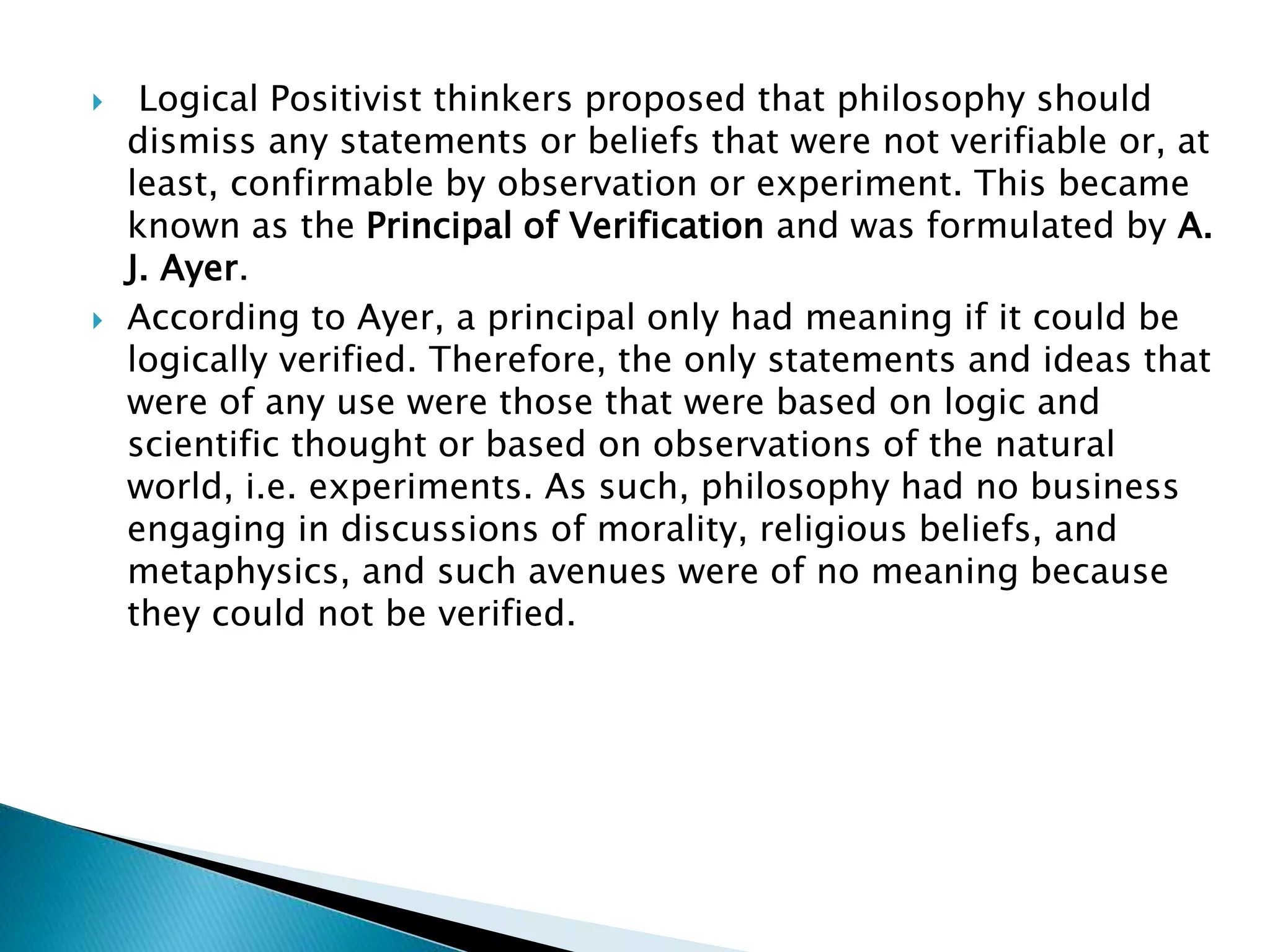  Logical Positivist thinkers proposed that philosophy should
dismiss any statements or beliefs that were not verifiable or, at
least, confirmable by observation or experiment. This became
known as the Principal of Verification and was formulated by A.
J. Ayer.
 According to Ayer, a principal only had meaning if it could be
logically verified. Therefore, the only statements and ideas that
were of any use were those that were based on logic and
scientific thought or based on observations of the natural
world, i.e. experiments. As such, philosophy had no business
engaging in discussions of morality, religious beliefs, and
metaphysics, and such avenues were of no meaning because
they could not be verified.
 