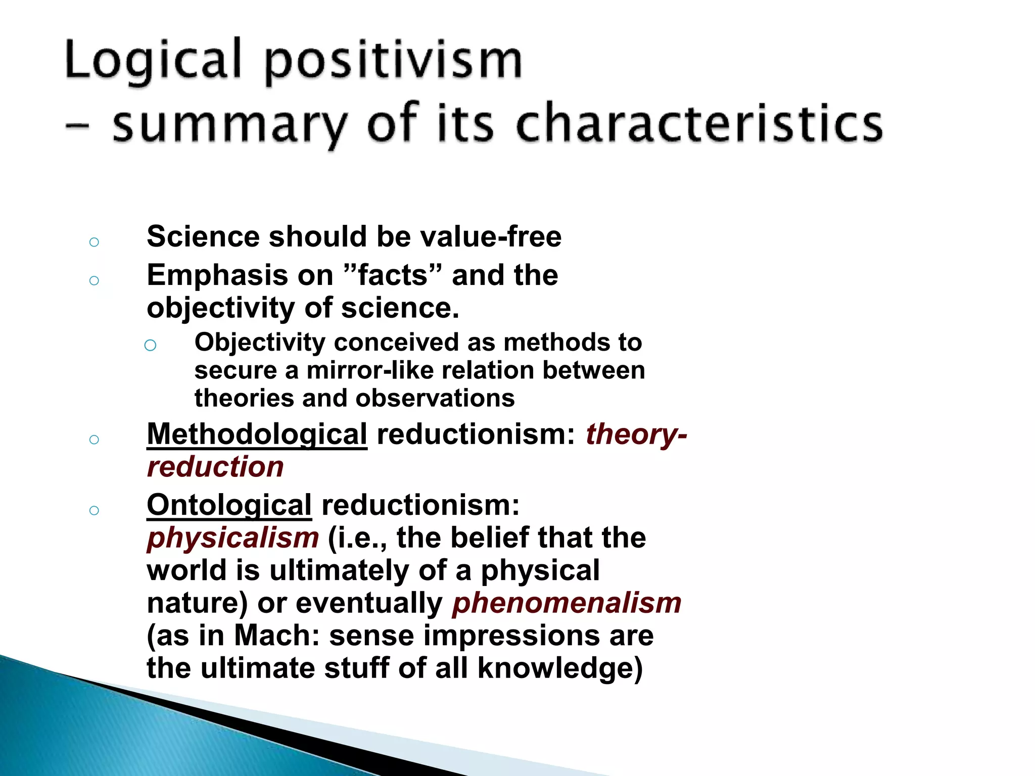 o Science should be value-free
o Emphasis on ”facts” and the
objectivity of science.
o Objectivity conceived as methods to
secure a mirror-like relation between
theories and observations
o Methodological reductionism: theory-
reduction
o Ontological reductionism:
physicalism (i.e., the belief that the
world is ultimately of a physical
nature) or eventually phenomenalism
(as in Mach: sense impressions are
the ultimate stuff of all knowledge)
 