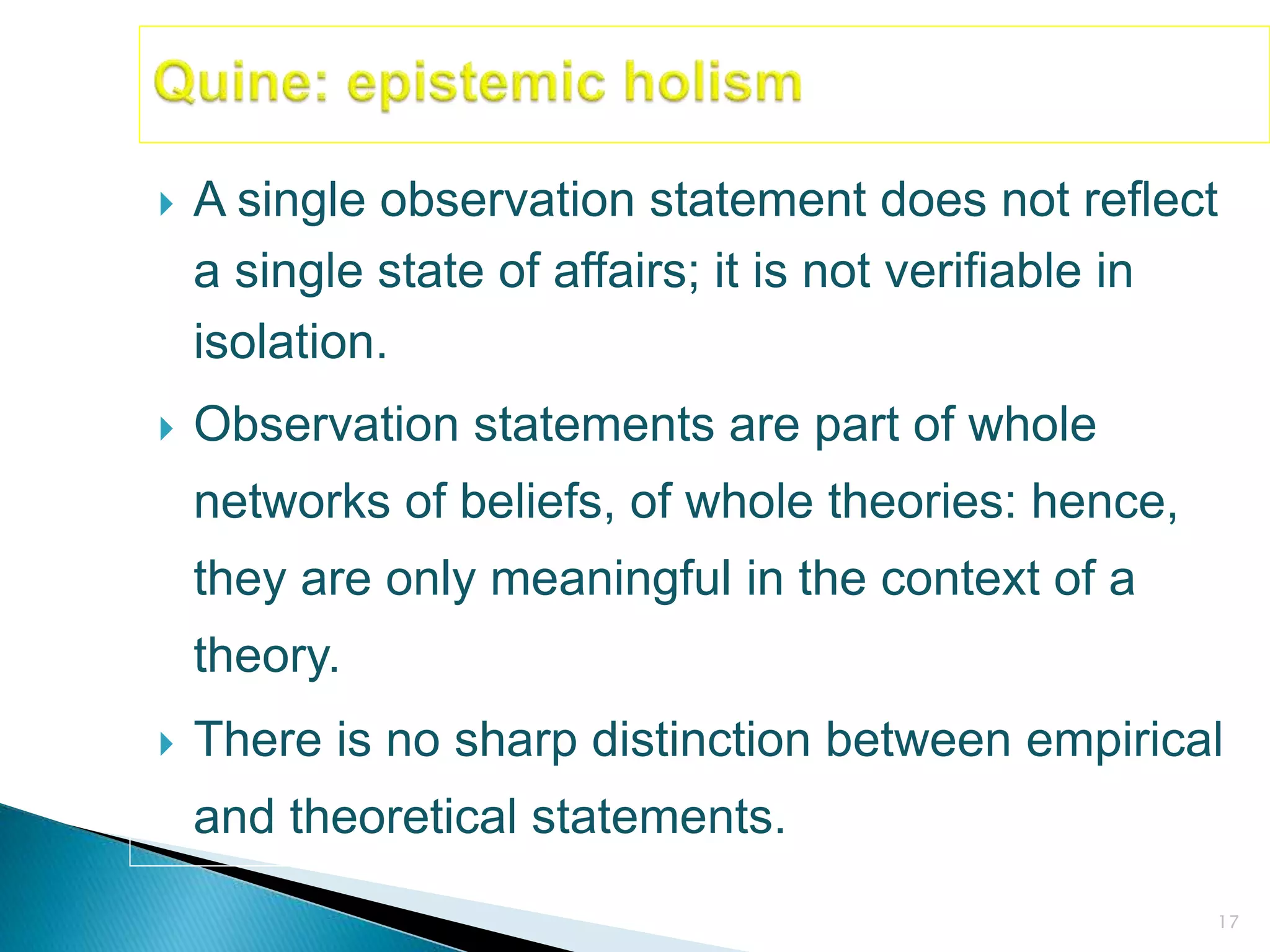 17
 A single observation statement does not reflect
a single state of affairs; it is not verifiable in
isolation.
 Observation statements are part of whole
networks of beliefs, of whole theories: hence,
they are only meaningful in the context of a
theory.
 There is no sharp distinction between empirical
and theoretical statements.
 