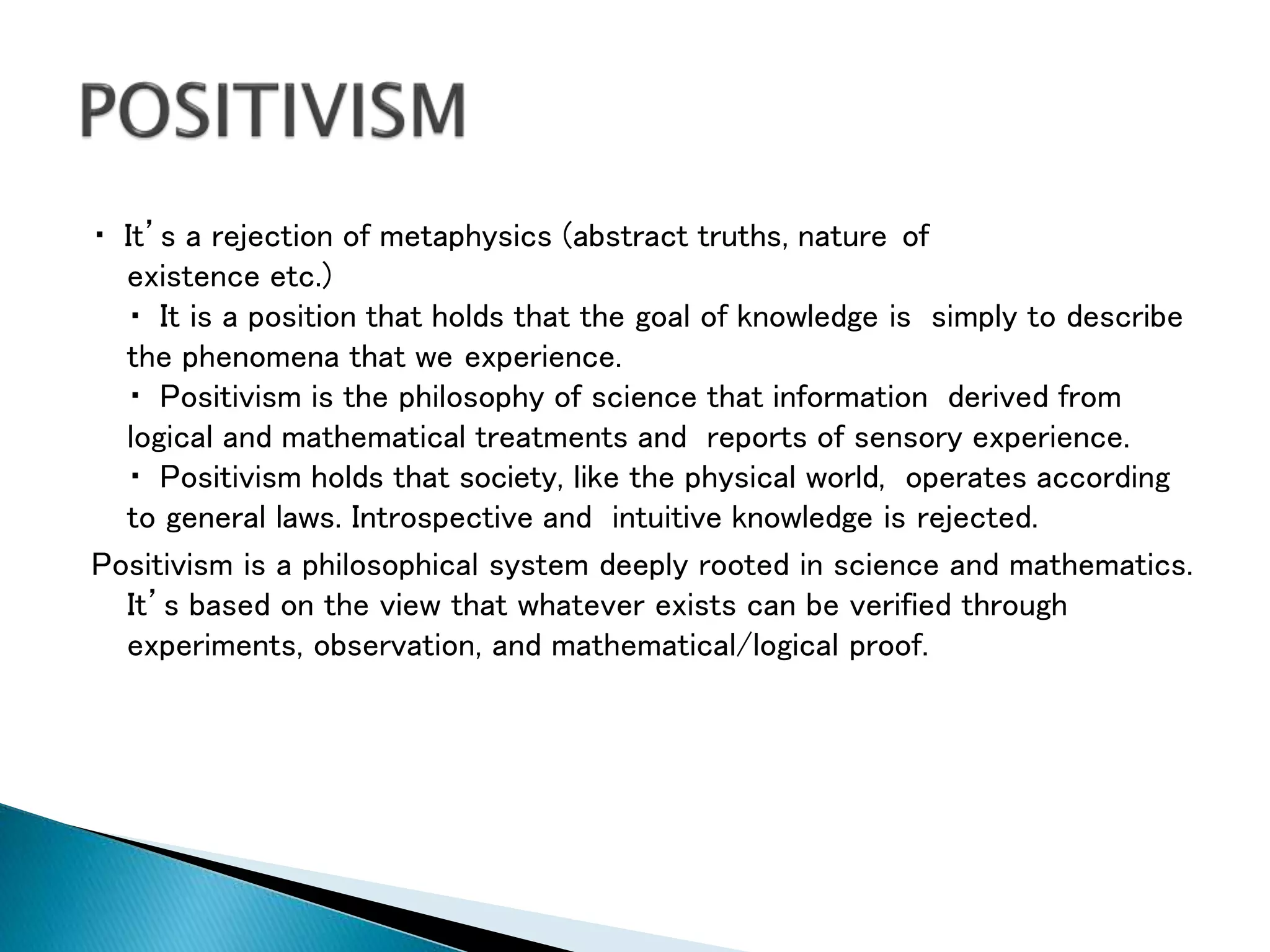 It’s a rejection of metaphysics (abstract truths, nature of
existence etc.)
It is a position that holds that the goal of knowledge is simply to describe
the phenomena that we experience.
Positivism is the philosophy of science that information derived from
logical and mathematical treatments and reports of sensory experience.
Positivism holds that society, like the physical world, operates according
to general laws. Introspective and intuitive knowledge is rejected.
Positivism is a philosophical system deeply rooted in science and mathematics.
It’s based on the view that whatever exists can be verified through
experiments, observation, and mathematical/logical proof.
 