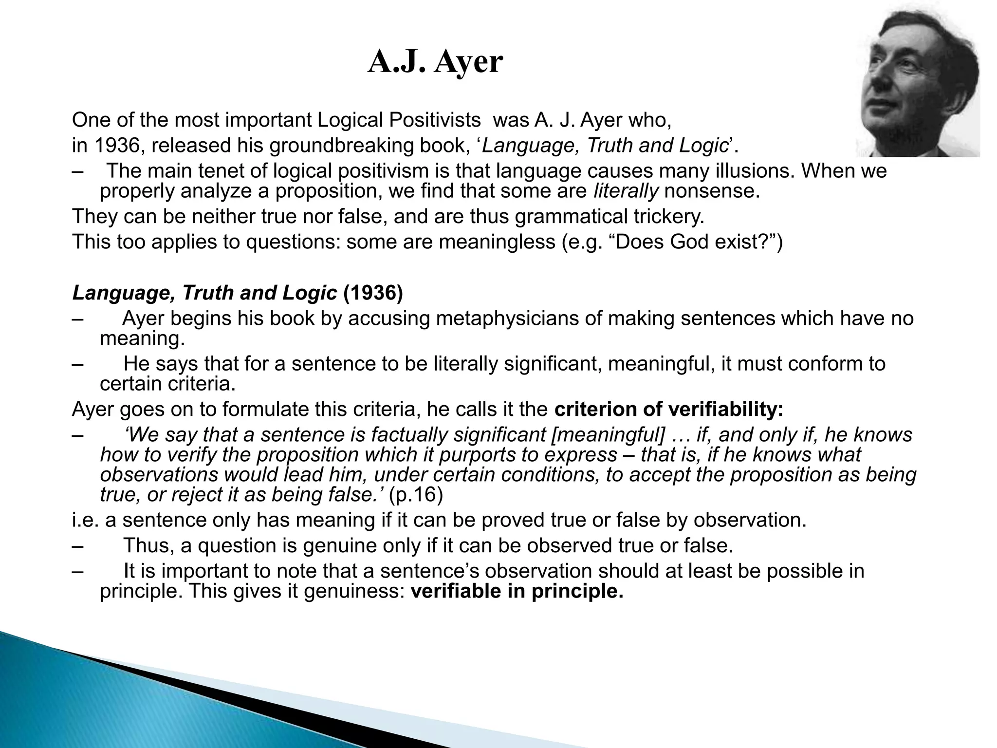 A.J. Ayer
One of the most important Logical Positivists was A. J. Ayer who,
in 1936, released his groundbreaking book, ‘Language, Truth and Logic’.
– The main tenet of logical positivism is that language causes many illusions. When we
properly analyze a proposition, we find that some are literally nonsense.
They can be neither true nor false, and are thus grammatical trickery.
This too applies to questions: some are meaningless (e.g. “Does God exist?”)
Language, Truth and Logic (1936)
– Ayer begins his book by accusing metaphysicians of making sentences which have no
meaning.
– He says that for a sentence to be literally significant, meaningful, it must conform to
certain criteria.
Ayer goes on to formulate this criteria, he calls it the criterion of verifiability:
– ‘We say that a sentence is factually significant [meaningful] … if, and only if, he knows
how to verify the proposition which it purports to express – that is, if he knows what
observations would lead him, under certain conditions, to accept the proposition as being
true, or reject it as being false.’ (p.16)
i.e. a sentence only has meaning if it can be proved true or false by observation.
– Thus, a question is genuine only if it can be observed true or false.
– It is important to note that a sentence’s observation should at least be possible in
principle. This gives it genuiness: verifiable in principle.
 