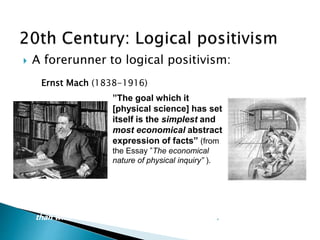  A forerunner to logical positivism:
Mach held that scientific laws are summaries of experimental
events, constructed for the purpose of human comprehension of
complex data. Thus scientific laws have more to do with the mind
than with reality as it exists apart from the mind.
”The goal which it
[physical science] has set
itself is the simplest and
most economical abstract
expression of facts” (from
the Essay ”The economical
nature of physical inquiry” ).
Ernst Mach (1838-1916)
 