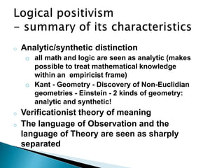 o Analytic/synthetic distinction
o all math and logic are seen as analytic (makes
possible to treat mathematical knowledge
within an empiricist frame)
o Kant - Geometry - Discovery of Non-Euclidian
geometries - Einstein - 2 kinds of geometry:
analytic and synthetic!
o Verificationist theory of meaning
o The language of Observation and the
language of Theory are seen as sharply
separated
 