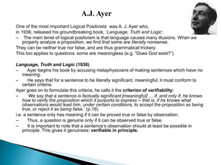 A.J. Ayer
One of the most important Logical Positivists was A. J. Ayer who,
in 1936, released his groundbreaking book, ‘Language, Truth and Logic’.
– The main tenet of logical positivism is that language causes many illusions. When we
properly analyze a proposition, we find that some are literally nonsense.
They can be neither true nor false, and are thus grammatical trickery.
This too applies to questions: some are meaningless (e.g. “Does God exist?”)
Language, Truth and Logic (1936)
– Ayer begins his book by accusing metaphysicians of making sentences which have no
meaning.
– He says that for a sentence to be literally significant, meaningful, it must conform to
certain criteria.
Ayer goes on to formulate this criteria, he calls it the criterion of verifiability:
– ‘We say that a sentence is factually significant [meaningful] … if, and only if, he knows
how to verify the proposition which it purports to express – that is, if he knows what
observations would lead him, under certain conditions, to accept the proposition as being
true, or reject it as being false.’ (p.16)
i.e. a sentence only has meaning if it can be proved true or false by observation.
– Thus, a question is genuine only if it can be observed true or false.
– It is important to note that a sentence’s observation should at least be possible in
principle. This gives it genuiness: verifiable in principle.
 