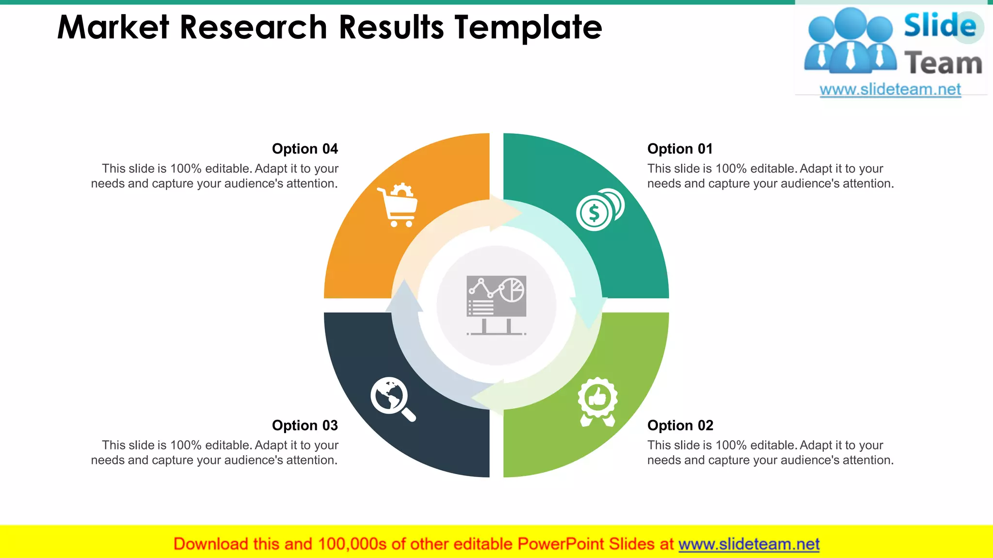 Market Research Results Template 13
This slide is 100% editable. Adapt it to your
needs and capture your audience's attention.
Option 01
This slide is 100% editable. Adapt it to your
needs and capture your audience's attention.
Option 02
This slide is 100% editable. Adapt it to your
needs and capture your audience's attention.
Option 03
This slide is 100% editable. Adapt it to your
needs and capture your audience's attention.
Option 04
 