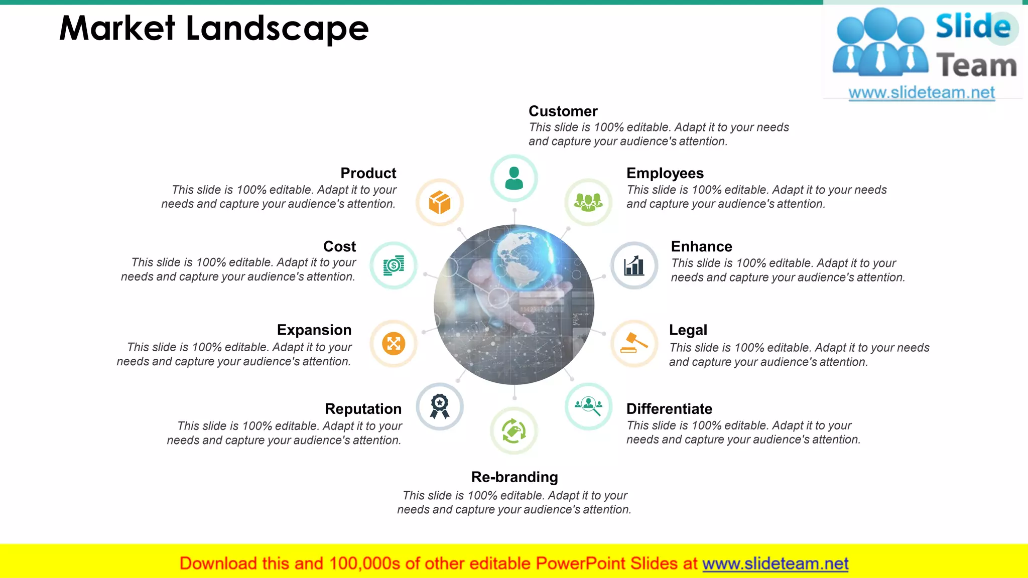 Market Landscape 15
Customer
This slide is 100% editable. Adapt it to your needs
and capture your audience's attention.
Employees
This slide is 100% editable. Adapt it to your needs
and capture your audience's attention.
Enhance
This slide is 100% editable. Adapt it to your
needs and capture your audience's attention.
Legal
This slide is 100% editable. Adapt it to your needs
and capture your audience's attention.
Differentiate
This slide is 100% editable. Adapt it to your
needs and capture your audience's attention.
Product
This slide is 100% editable. Adapt it to your
needs and capture your audience's attention.
Cost
This slide is 100% editable. Adapt it to your
needs and capture your audience's attention.
Expansion
This slide is 100% editable. Adapt it to your
needs and capture your audience's attention.
Reputation
This slide is 100% editable. Adapt it to your
needs and capture your audience's attention.
Re-branding
This slide is 100% editable. Adapt it to your
needs and capture your audience's attention.
 