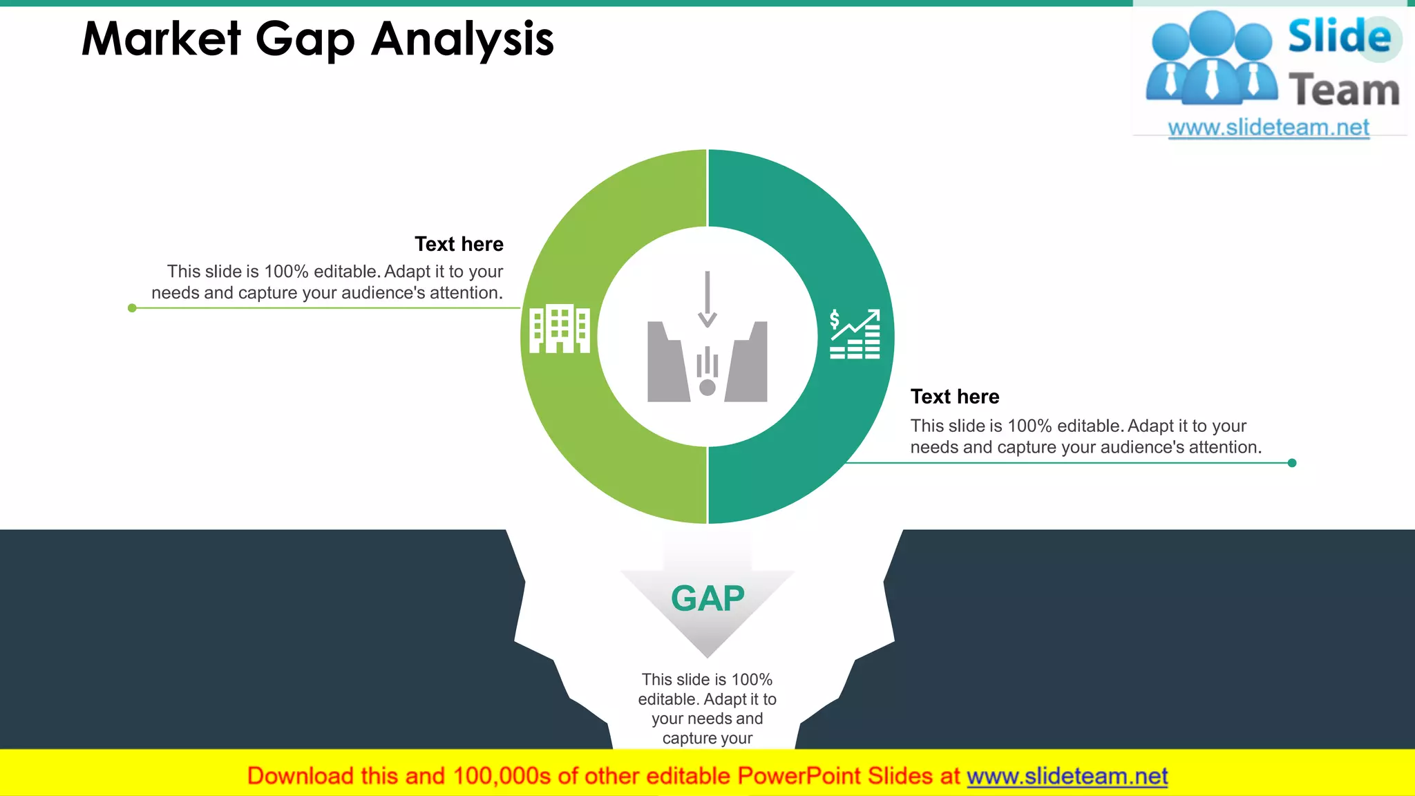 This slide is 100%
editable. Adapt it to
your needs and
capture your
audience's attention.
Market Gap Analysis 17
This slide is 100% editable. Adapt it to your
needs and capture your audience's attention.
Text here
This slide is 100% editable. Adapt it to your
needs and capture your audience's attention.
Text here
GAP
 