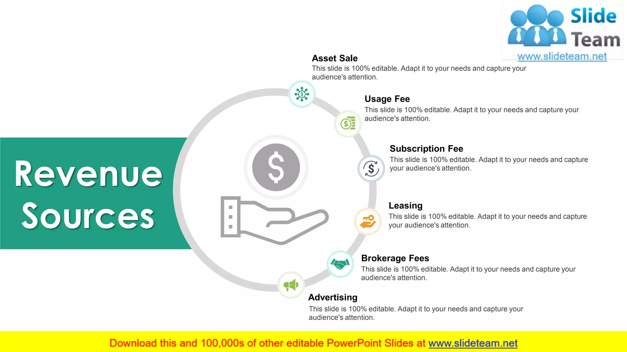 24
Revenue
Sources
Asset Sale
This slide is 100% editable. Adapt it to your needs and capture your
audience's attention.
Usage Fee
This slide is 100% editable. Adapt it to your needs and capture your
audience's attention.
Subscription Fee
This slide is 100% editable. Adapt it to your needs and capture
your audience's attention.
Leasing
This slide is 100% editable. Adapt it to your needs and capture
your audience's attention.
Brokerage Fees
This slide is 100% editable. Adapt it to your needs and capture your
audience's attention.
Advertising
This slide is 100% editable. Adapt it to your needs and capture your
audience's attention.
 