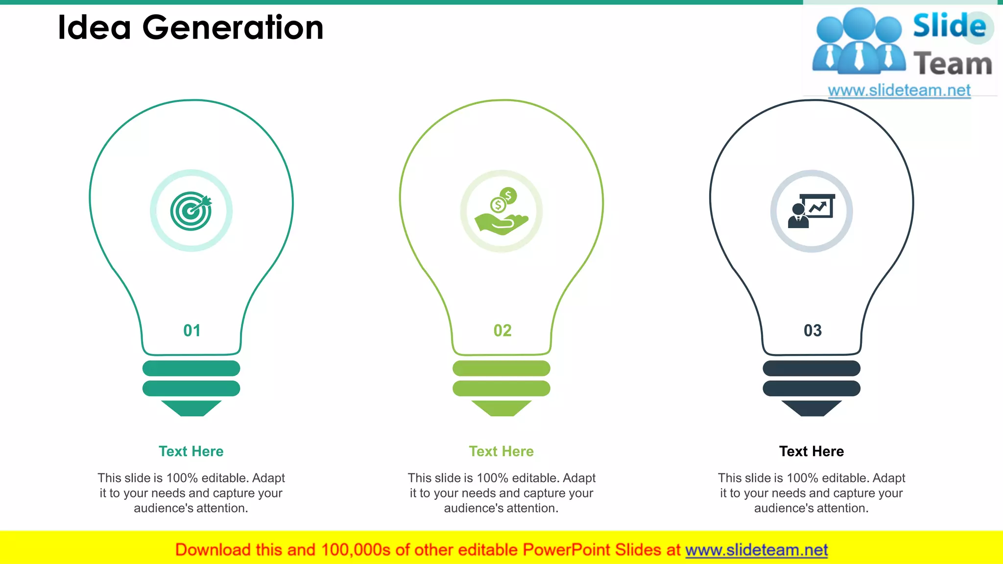 Idea Generation 36
01 02
This slide is 100% editable. Adapt
it to your needs and capture your
audience's attention.
Text Here
This slide is 100% editable. Adapt
it to your needs and capture your
audience's attention.
Text Here
This slide is 100% editable. Adapt
it to your needs and capture your
audience's attention.
Text Here
03
 