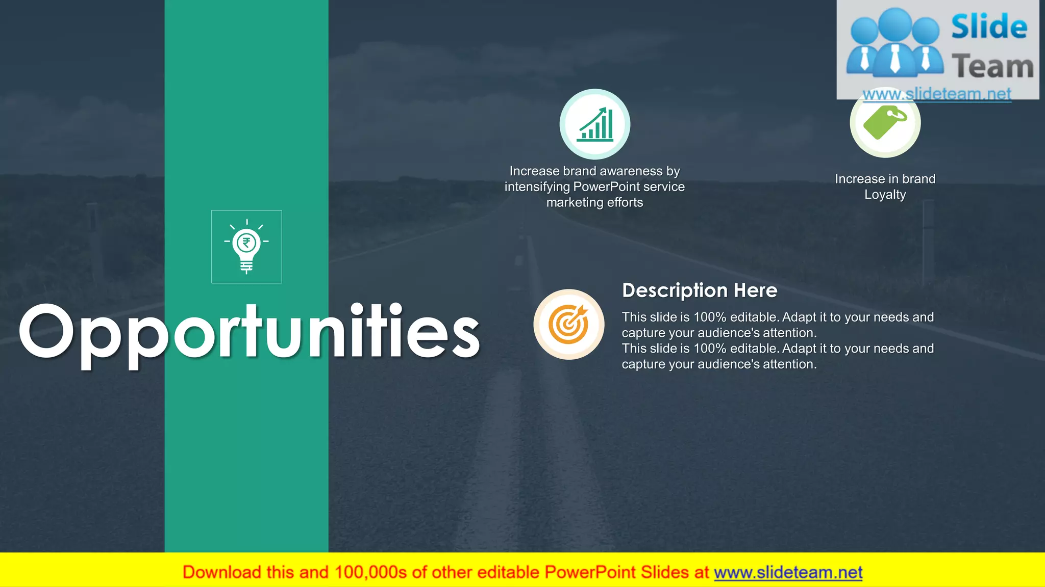 7
Increase brand awareness by
intensifying PowerPoint service
marketing efforts
Increase in brand
Loyalty
Opportunities This slide is 100% editable. Adapt it to your needs and
capture your audience's attention.
This slide is 100% editable. Adapt it to your needs and
capture your audience's attention.
Description Here
 