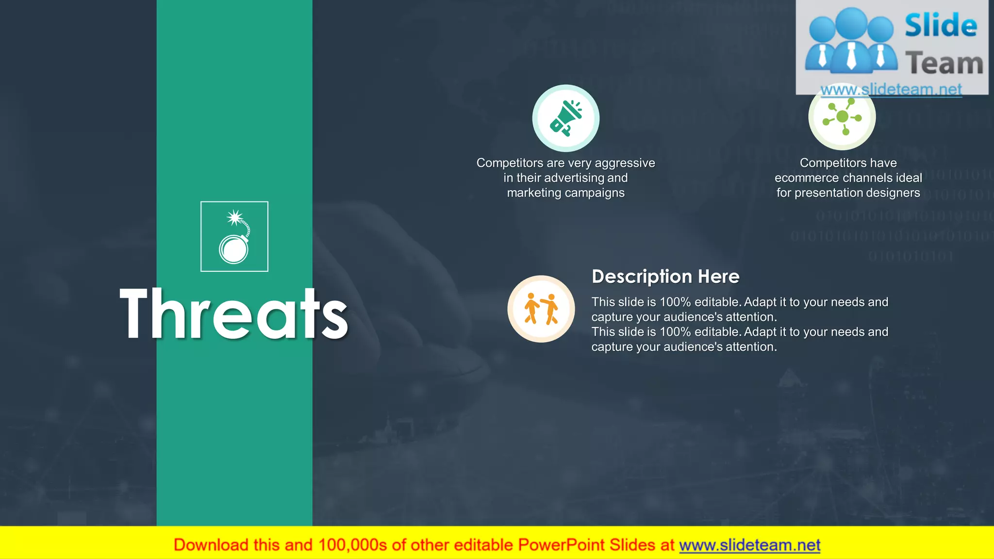 8
Competitors are very aggressive
in their advertising and
marketing campaigns
Competitors have
ecommerce channels ideal
for presentation designers
Threats This slide is 100% editable. Adapt it to your needs and
capture your audience's attention.
This slide is 100% editable. Adapt it to your needs and
capture your audience's attention.
Description Here
 