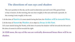 The directions of sun rays and shadow
The sun's position in the sky can be used to determine east and west if the general time
of day is known. In the morning, the sun rises roughly in the east and tracks upwards. In
the evening it sets roughly in the west.
1.At the time of Sunrise if a man stands facing the East, his shadow will be towards West.
2.At the time of Sunset the Shadow of an object is always in the East.
3.If a man stands facing the North, at the time of sunrise his shadow will be towards his left and at
the time of sunset it will be towards his right.
At 12:00 noon, the rays of the sun are vertically downward hence there will be no
shadow.
 
