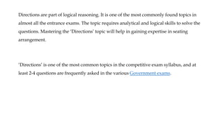 Directions are part of logical reasoning. It is one of the most commonly found topics in
almost all the entrance exams. The topic requires analytical and logical skills to solve the
questions. Mastering the ‘Directions’ topic will help in gaining expertise in seating
arrangement.
‘Directions’ is one of the most common topics in the competitive exam syllabus, and at
least 2-4 questions are frequently asked in the various Government exams.
 