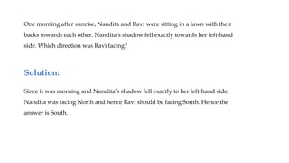 One morning after sunrise, Nandita and Ravi were sitting in a lawn with their
backs towards each other. Nandita’s shadow fell exactly towards her left-hand
side. Which direction was Ravi facing?
Since it was morning and Nandita’s shadow fell exactly to her left-hand side,
Nandita was facing North and hence Ravi should be facing South. Hence the
answer is South.
Solution:
 