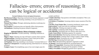 Fallacies- errors; errors of reasoning; It
can be logical or accidental
Formal Fallacies: Errors in logical Structures
Bad Reasons Fallacy: Rejecting conclusion just because argument is weak.
Appeal to Probability: Assuming something is true just because it is
probable.
Masked Man Fallacy: Wrongly substituting identities (confusing two
people/objects).
Non Sequitur: Conclusion does not logically follow from premises.
Ad Hominem: Attacking the person instead of argument.
Informal Fallacies: Misuse of language/ evidence
Begging the Question: Circular reasoning – assuming conclusion in
premises.
Slippery Slope: Claiming one step will lead to extreme chain reaction.
Ad Ignorantiam: Claiming true because it hasn’t been proven false.
Ad Verecundiam: Appeal to irrelevant authority.
Ad Populum: Believing something is true because “everyone believes it.”
Appeal to Consequences: Accepting/rejecting claim based on its outcome,
not proof.
Complex Cause: Oversimplifying cause of an event (single cause for
complex problem).
Complex Question: Trap question with hidden assumption (“Have you
stopped cheating?”).
Correlation ≠ Causation: Assuming relation means causation (Post Hoc
fallacy).
Cum Hoc, Ergo Propter Hoc: Assuming simultaneity means cause.
Equivocation: Using word with two meanings to mislead.
False Authority: Treating non-expert as expert.
False Analogy: Comparing unlike things as if they are same.
False Dilemma: Presenting only two choices when more exist.
Faulty Cause-Effect: Mistaking sequence for causation.
Hasty Generalization: Drawing big conclusion from small sample.
Moral Equivalence: Treating minor wrong as equal to major wrong.
Stacking the Deck: Presenting only one side of evidence.
Red Herring: Distracting from main issue.
Straw Man: Misrepresenting opponent’s argument to attack.
Tu Quoque: Dismissing argument by accusing hypocrisy.
Fallacy of Composition: Assuming whole has property of part.
Fallacy of Division: Assuming part has property of whole.
Fallacy of Accident: Misapplying general rule to special case.
 