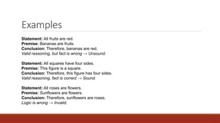 Examples
Statement: All fruits are red.
Premise: Bananas are fruits.
Conclusion: Therefore, bananas are red.
Valid reasoning, but fact is wrong → Unsound.
Statement: All squares have four sides.
Premise: This figure is a square.
Conclusion: Therefore, this figure has four sides.
Valid reasoning, fact is correct → Sound.
Statement: All roses are flowers.
Premise: Sunflowers are flowers.
Conclusion: Therefore, sunflowers are roses.
Logic is wrong → Invalid.
 