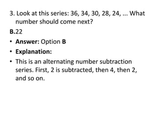 3. Look at this series: 36, 34, 30, 28, 24, ... What number should come next?B.22Answer: Option BExplanation:This is an alternating number subtraction series. First, 2 is subtracted, then 4, then 2, and so on.