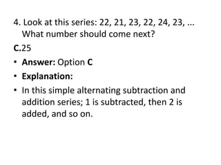 4. Look at this series: 22, 21, 23, 22, 24, 23, ... What number should come next?C.25Answer: Option CExplanation:In this simple alternating subtraction and addition series; 1 is subtracted, then 2 is added, and so on.