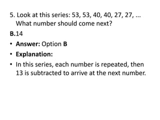 5. Look at this series: 53, 53, 40, 40, 27, 27, ... What number should come next?B.14Answer: Option BExplanation:In this series, each number is repeated, then 13 is subtracted to arrive at the next number.