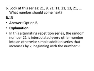 6. Look at this series: 21, 9, 21, 11, 21, 13, 21, ... What number should come next?B.15Answer: Option BExplanation:In this alternating repetition series, the random number 21 is interpolated every other number into an otherwise simple addition series that increases by 2, beginning with the number 9.