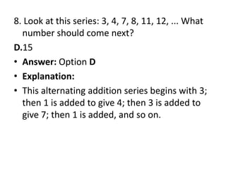 8. Look at this series: 3, 4, 7, 8, 11, 12, ... What number should come next?D.15Answer: Option DExplanation:This alternating addition series begins with 3; then 1 is added to give 4; then 3 is added to give 7; then 1 is added, and so on.